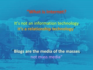 “What is Internet?

 It’s not an information technology, 
    it’s a relationship technology”



“Blogs are the media of the masses, 
          not mass media”
 