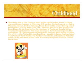 Childhood Walt Disney born to Elias Disney an Irish-Canadian, and his mother, Flora Call Disney, who was German-American. In 1906, when Walt was four, His family moved to a farm in Marceline, Missouri. While in Marceline, Disney discovered his love for drawing. One of their neighbors, a retired doctor called "Doc" Sherwood, paid him to draw pictures of his horse, Rupert. He also found his love for trains there. In Topeka and Santa Fe Railway which ran through there town. Walt would put his ear to the tracks in anticipation of the coming train. The Disneys remained in Marceline for four years before moving to Kansas City in 1911. After, Walt and his sister Ruth Disney attended the Benton Grammar School where Walt met Walter Pfeiffer. The Pfeiffers were in theatre, and introduced Walt to the world of acting and motion pictures. Soon, Walt was spending more time at the Pfeiffers' than at home. 