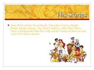 His Stories Snow White and the Seven Dwarfs, Pinocchio, Fantasia, Dumbo, Bambi, Saludos Amigos, The Three Caballeros, Make Mine Music , Alice in Wonderland, Peter Pan, Lady and the Tramp and these are only some of his famous movies. 