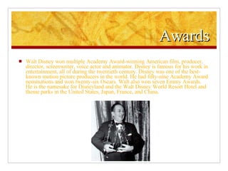 Awards Walt Disney won multiple Academy Award-winning American film, producer, director, screenwriter, voice actor and animator. Disney is famous for his work in entertainment, all of during the twentieth century. Disney was one of the best-known motion picture producers in the world. He had fifty-nine Academy Award nominations and won twenty-six Oscars. Walt also won seven Emmy Awards. He is the namesake for Disneyland and the Walt Disney World Resort Hotel and theme parks in the United States, Japan, France, and China. 