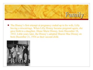 Family  The Disney’s first attempt at pregnancy ended up in his wife, Lilly having a miscarriage. When Lilly Disney became pregnant again, she gave birth to a daughter, Diane Marie Disney, born December 18, 1933. Little years later, the Disney’s adopted Sharon Mae Disney on born December 21, 1934 as their second child. 