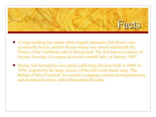 Facts  A long-standing but untrue urban legend maintains that Disney was cryonically frozen, and his frozen corpse was stored underneath the Pirates of the Caribbean ride in Disneyland. The first known instance of cryonic freezing of a corpse occurred a month later, in January 1967. Disney had formed his own music publishing division back in 1949. In 1956, inspired by the huge success of the television theme song. The Ballad of Davy Crockett, he created a company-owned record production and distribution entity called Disneyland Records. 