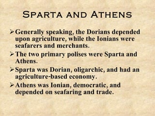 Sparta and Athens Generally speaking, the Dorians depended upon agriculture, while the Ionians were seafarers and merchants. The two primary polises were Sparta and Athens. Sparta was Dorian, oligarchic, and had an agriculture-based economy. Athens was Ionian, democratic, and depended on seafaring and trade.  