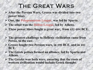 The Great Wars After the Persian Wars, Greece was divided into two power blocs. One, the  Peloponnesian League , was led by Sparta. The other was the  Delian League , led by Athens. These power blocs fought a great war,  from 431-404 BCE. The greatest challenge to Hellenic civilization came from Persia, to the east. Greece fought two Persian wars, in 490 BCE, and in 481 BCE. The Greek polises formed an alliance, led by Sparta and Athens. The Greeks won both wars, ensuring that the roots of western civilization would include Greek thought. 