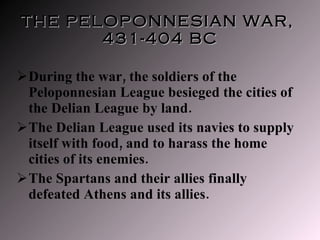THE PELOPONNESIAN WAR,  431-404 BC  During the war, the soldiers of the Peloponnesian League besieged the cities of the Delian League by land. The Delian League used its navies to supply itself with food, and to harass the home cities of its enemies. The Spartans and their allies finally defeated Athens and its allies. 