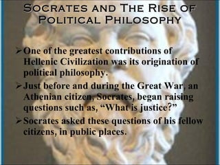 Socrates and The Rise of Political Philosophy One of the greatest contributions of Hellenic Civilization was its origination of political philosophy. Just before and during the Great War, an Athenian citizen, Socrates, began raising questions such as, “What is justice?” Socrates asked these questions of his fellow citizens, in public places.  
