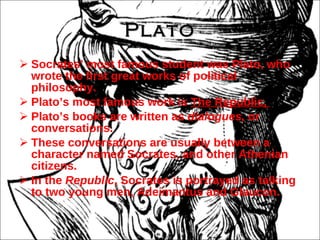 Plato Socrates’ most famous student was Plato, who wrote the first great works of political philosophy. Plato’s most famous work is  The Republic,  Plato’s books are written as  dialogues,  or conversations. These conversations are usually between a character named Socrates, and other Athenian citizens. In the  Republic , Socrates is portrayed as talking to two young men, Adeimantus and Glaucon. 