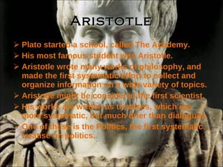 Aristotle Plato started a school, called The Academy. His most famous student was Aristotle. Aristotle wrote many works of philosophy, and made the first systematic effort to collect and organize information on a wide variety of topics. Aristotle might be considered the first scientist. His works are written as treatises, which are more systematic, but much drier than dialogues. One of these is the Politics, the first systematic treatise on politics. 