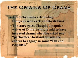The Origins Of Drama The dithyrambs celebrating Dionysus soon evolved into dramas. The story goes: Thespis, a popular writer of Dithyrambs, is said to have invented drama when he asked one “performer” to stand outside the chorus to engage in some “call and response.” 