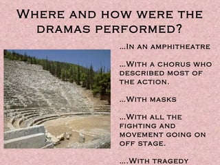 Where and how were the dramas performed? … In an amphitheatre … With a chorus who described most of the action. … With masks … With all the fighting and movement going on off stage. ….With tragedy first, then comedy later. 