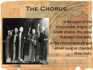 The Chorus Because of the dithyrambic origins of Greek drama, the plays featured Choruses. The chorus danced and either sung or chanted their lines. 