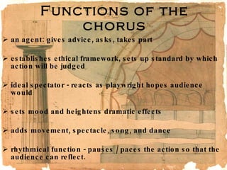 Functions of the chorus an agent: gives advice, asks, takes part  establishes ethical framework, sets up standard by which action will be judged  ideal spectator - reacts as playwright hopes audience would  sets mood and heightens dramatic effects  adds movement, spectacle, song, and dance  rhythmical function - pauses / paces the action so that the audience can reflect. 