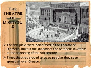 The Theatre of Dionysus The first plays were performed in the Theatre of Dionysus, built in the shadow of the Acropolis in Athens at the beginning of the 5th century,  These theatres proved to be so popular they soon spread all over Greece.  