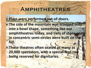 Amphitheatres Plays were performed out-of-doors. The side of the mountain was scooped out into a bowl shape, something like our amphitheatres today, and tiers of stone seats in concentric semi-circles were built on the hill. These theatres often seated as many as 20,000 spectators, with a special first row being reserved for dignitaries. 