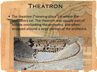 Theatron The theatron ("viewing-place") is where the spectators sat. The theatron was usually part of hillside overlooking the orchestra, and often wrapped around a large portion of the orchestra. 
