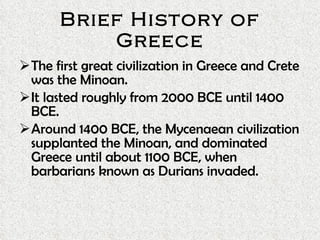 Brief History of Greece The first great civilization in Greece and Crete was the Minoan. It lasted roughly from 2000 BCE until 1400 BCE. Around 1400 BCE, the Mycenaean civilization supplanted the Minoan, and dominated Greece until about 1100 BCE, when barbarians known as Durians invaded.  