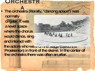 Orchestra The orchestra (literally, "dancing space") was normally  circular. It was a level space where the chorus would dance, sing, and interact with the actors who were on the stage (called the Proskenion) in front of the skene. In the center of the orchestra there was often an altar. 