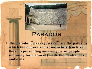 Parados The parodoi ("passageways") are the paths by which the chorus and some actors (such as those representing messengers or people returning from abroad) made their entrances and exits.  