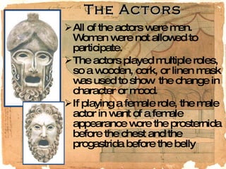 The Actors All of the actors were men.  Women were not allowed to participate.  The actors played multiple roles, so a wooden, cork, or linen mask was used to show  the change in character or mood.  If playing a female role, the male actor in want of a female appearance wore the prosternida before the chest and the progastrida before the belly  