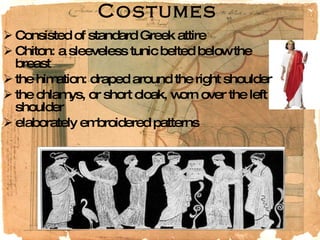 Costumes Consisted of standard Greek attire Chiton: a sleeveless tunic belted below the breast the himation: draped around the right shoulder the chlamys, or short cloak, worn over the left shoulder elaborately embroidered patterns 