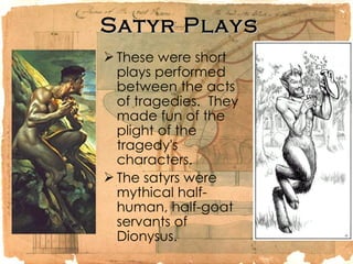 Satyr Plays These were short plays performed between the acts of tragedies.  They made fun of the plight of the tragedy's characters.  The satyrs were mythical half-human, half-goat servants of Dionysus.  