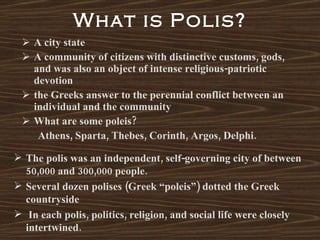 What is Polis? A city state A community of citizens with distinctive customs, gods, and was also an object of intense religious-patriotic devotion the Greeks answer to the perennial conflict between an individual and the community What are some poleis? Athens, Sparta, Thebes, Corinth, Argos, Delphi. The polis was an independent, self-governing city of between 50,000 and 300,000 people. Several dozen polises (Greek “poleis”) dotted the Greek countryside In each polis, politics, religion, and social life were closely intertwined. 