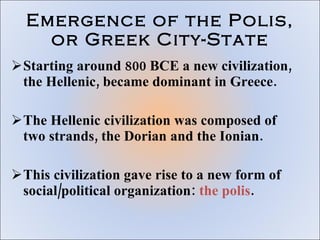 Emergence of the Polis, or Greek City-State Starting around 800 BCE a new civilization, the Hellenic, became dominant in Greece.  The Hellenic civilization was composed of two strands, the Dorian and the Ionian. This civilization gave rise to a new form of social/political organization:  the polis . 