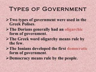 Types of Government Two types of government were used in the Greek Polises. The Dorians generally had an  oligarchic  form of government. The Greek word oligarchy means rule by the few. The Ionians developed the first  democratic  form of government.  Democracy means rule by the people. 