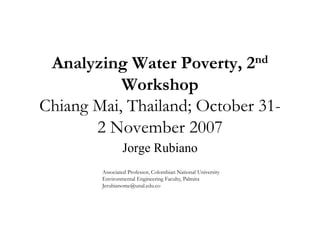 Analyzing Water Poverty, 2nd
           Workshop
Chiang Mai Thailand; October 31-
       Mai,
       2 November 2007
                Jorge Rubiano
        Associated Professor, Colombian National University
        A        d    f         l b            l
        Environmental Engineering Faculty, Palmira
        Jerubianome@unal.edu.co
 