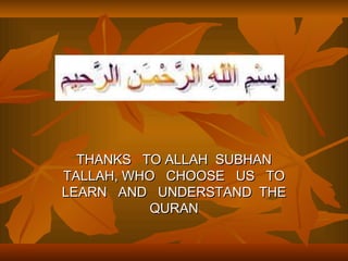 THANKS TO ALLAH SUBHAN
TALLAH, WHO CHOOSE US TO
LEARN AND UNDERSTAND THE
           QURAN
 