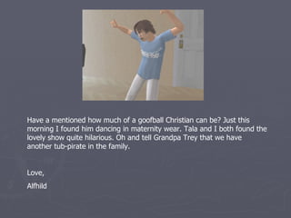 Have I mentioned how much of a goofball Christian can be? Just this
morning I found him dancing in maternity wear. Tala and I both found the
lovely show quite hilarious. Oh and tell Grandpa Trey that we have
another tub-pirate in the family.


Love,
Alfhild
 