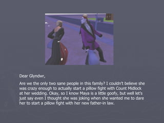 Dear Glyndwr,
Are we the only two sane people in this family? I couldn’t believe she
was crazy enough to actually start a pillow fight with Count Midlock
at her wedding. Okay, so I know Maya is a little goofy, but well let’s
just say even I thought she was joking when she wanted me to dare
her to start a pillow fight with her new father-in law.
 