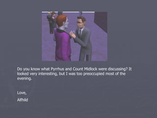 Do you know what Pyrrhus and Count Midlock were discussing that
night ? It looked very interesting, but I was too preoccupied most of
the evening.


Love,
Alfhild
 