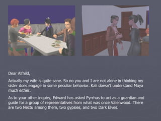 Dear Alfhild,
Actually my wife is quite sane. So no you and I are not alone in thinking my
sister does engage in some peculiar behavior. Kali doesn’t understand Maya
much either.
As to your other inquiry, Edward has asked Pyrrhus to act as a guardian and
guide for a group of representatives from what was once Valenwood. There
are two Nectu among them, two gypsies, and two Dark Elves.
 