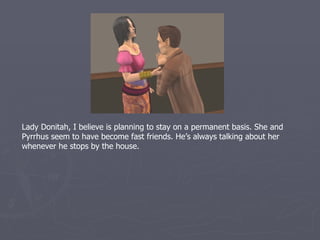 Lady Donitah, I believe is planning to stay on a permanent basis. She and
Pyrrhus seem to have become fast friends. He’s always talking about her
whenever he stops by the house.
 