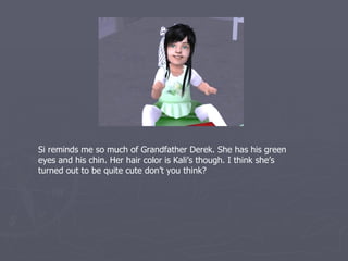Si reminds me so much of Grandfather Derek. She has his green
eyes and his chin. Her hair is Kali’s though. I think she’s turned out
to be quite cute don’t you think?
 