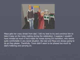 Maya gets her crazy streak from dad. I did my best to try and convince him to
take it easy on the noise making during the celebration. I suppose I wouldn’t
have minded as much if he’d made his noises during Si’s transition, who seems
quite comfortable in any social situation. But dad and Maya are always going to
do as they please. Thankfully, Toren didn’t seem to be phased too much by
dad’s hollering and carrying on.
 