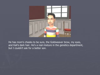 He has mom’s cheeks to be sure, the Goldweaver brow, my eyes,
and Kali’s dark hair. He’s a real mixture in the genetics department,
but I couldn’t ask for a better son.
 