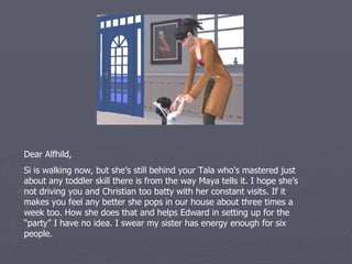 Dear Alfhild,
Si is walking now, but she’s still behind your Tala who’s mastered just
about any toddler skill there is from the way Maya tells it. I hope she’s
not driving you and Christian too batty with her constant visits. If it
makes you feel any better she pops in our house about three times a
week too. How she does that and helps Edward in setting up for the
“party” I have no idea. I swear my sister has energy enough for six
people.
 