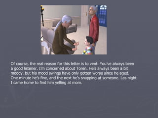 Of course, the real reason for this letter is to vent. You’ve always been
a good listener. I’m concerned about Toren. He’s always been a bit
moody, but his mood swings have only gotten worse since he aged.
One minute he’s fine, and the next he’s snapping at someone. Last
night I came home to find him yelling at mom.
 