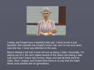Lindsay and Cinaed have a beautiful baby girl. I think Iruviel is just
beautiful. She naturally has Cinaed’s brown hair, but I’m not sure who’s
eyes she has. I never pay attention to the eyes.
Maya’s started a bet that Iruviel will end up being a Valen. Personally, I’m
staying out of it. But she’s talked several of the others into taking a side.
Last count that I heard was Pyrrhus, Maya, and dad all think she’ll be
Valen. Mom, Lindsay, and Cinaed think there is no way that the Valen
blood could possibly last six generations.
 