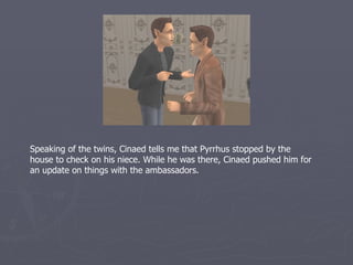 Speaking of the twins, Cinaed tells me that Pyrrhus stopped by the
house to check on his niece. While he was there, Cinaed pushed him for
an update on things with the ambassadors.
 