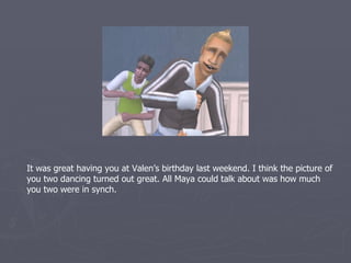 It was great having you at Valen’s birthday last weekend. I think the picture of
you two dancing turned out great. All Maya could talk about was how in synch
you two were.
 