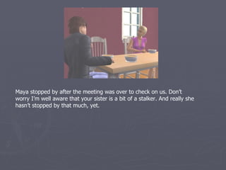 Maya stopped by after the meeting was over to check on us. Don’t
worry I’m well aware that your sister is a bit of a stalker. And really she
hasn’t stopped by that much, yet.
 