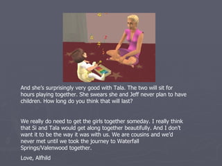 And she’s surprisingly very good with Tala. The two will sit for
hours playing together. She swears she and Jeff never plan to have
children. How long do you think that will last?


We really do need to get the girls together someday. I really think
that Si and Tala would get along together beautifully. And I don’t
want it to be the way it was with us. We are cousins and we’d
never met until we took the journey to Waterfall
Springs/Valenwood together.
Love, Alfhild
 