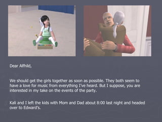 Dear Alfhild,


We should get the girls together as soon as possible. They both seem to
have a love for music from everything I’ve heard. But I suppose, you are
interested in my take on the events of the party.


Kali and I left the kids with Mom and Dad about 8:00 last night and headed
over to Edward’s.
 