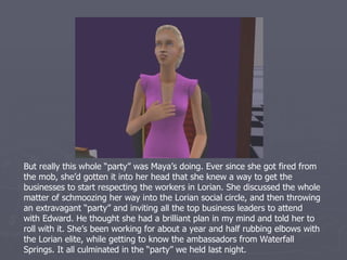 But really this whole “party” was Maya’s doing. Ever since she got discovered
by the mob, she’d gotten it into her head that she knew a way to get the
businesses to start respecting the workers in Lorian. She discussed the whole
matter of schmoozing her way into the Lorian social circle, and then throwing
an extravagant “party” with Edward. He thought she had a brilliant plan in
mind and told her to roll with it. She’s been working for about a year and a
half rubbing elbows with the Lorian elite, while getting to know the
ambassadors from Waterfall Springs too. It all culminated in the “party” we
held last night.
 