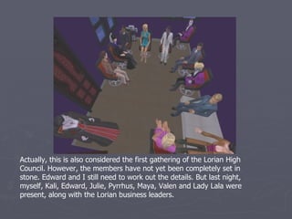 Actually, this is also considered the first gathering of the Lorian High
Council. However, the members have not yet been completely set in
stone. Edward and I still need to work out the details. But last night,
myself, Kali, Edward, Julie, Pyrrhus, Maya, Valen and Lady Lala were
present, along with the Lorian business leaders.
 