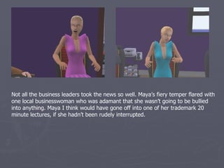 Not all the business leaders took the news so well. Maya’s fiery temper flared with
one local businesswoman who was adamant that she wasn’t going to be bullied
into anything. Maya I think would have gone off into one of her trademark 20
minute lectures, if she hadn’t been rudely interrupted.
 