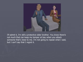 I’ll admit it, I’m still a protective older brother. You know there’s
not much that can keep my temper at bay when you attack
someone that’s close to me. I’m not going to repeat what I said,
but I can’t say that I regret it.
 